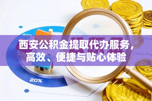 阳明西安公积金提取代办服务，高效、便捷与贴心体验