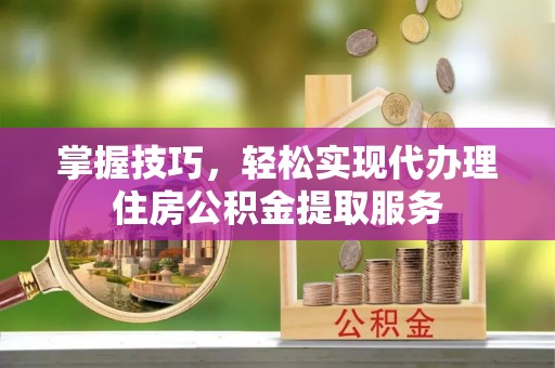 阳明掌握技巧，轻松实现代办理住房公积金提取服务