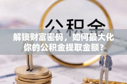 阳明解锁财富密码，如何最大化你的公积金提取金额？