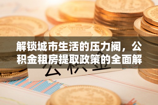 阳明解锁城市生活的压力阀，公积金租房提取政策的全面解析与实践指南