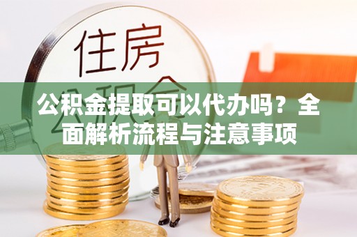 阳明公积金提取可以代办吗？全面解析流程与注意事项