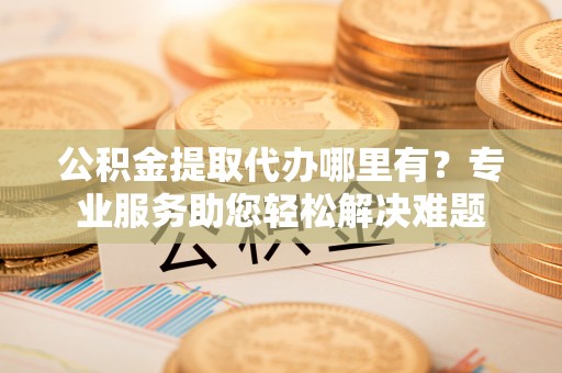 阳明公积金提取代办哪里有？专业服务助您轻松解决难题