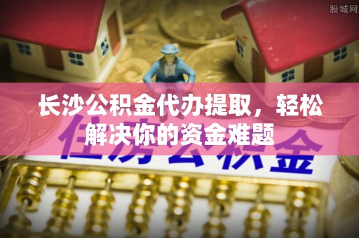阳明长沙公积金代办提取，轻松解决你的资金难题