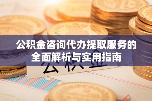 阳明公积金咨询代办提取服务的全面解析与实用指南