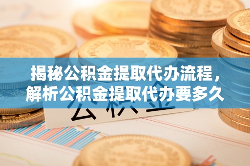 阳明揭秘公积金提取代办流程，解析公积金提取代办要多久的真相