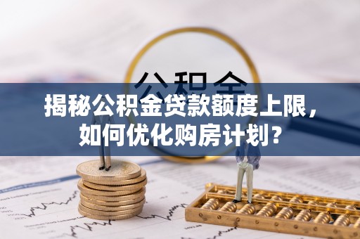 阳明揭秘公积金贷款额度上限，如何优化购房计划？