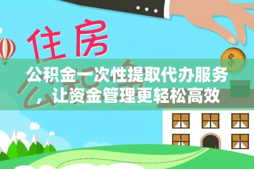 阳明公积金一次性提取代办服务，让资金管理更轻松高效