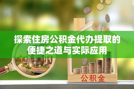 阳明探索住房公积金代办提取的便捷之道与实际应用