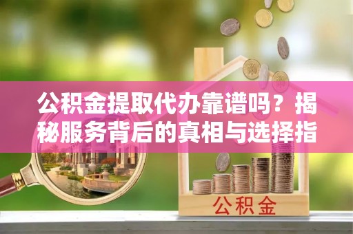 阳明公积金提取代办靠谱吗？揭秘服务背后的真相与选择指南