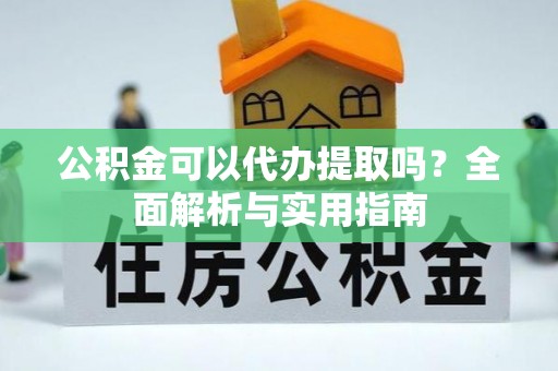 阳明公积金可以代办提取吗？全面解析与实用指南