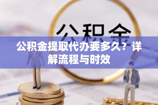 阳明公积金提取代办要多久？详解流程与时效
