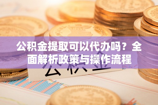 阳明公积金提取可以代办吗？全面解析政策与操作流程