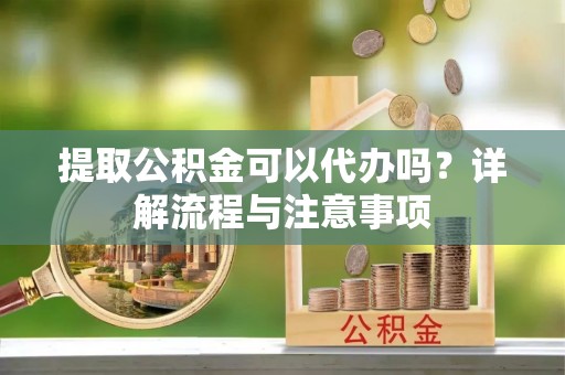 阳明提取公积金可以代办吗？详解流程与注意事项