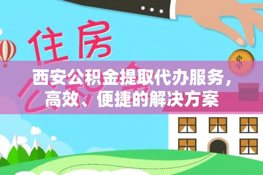 阳明西安公积金提取代办服务，高效、便捷的解决方案