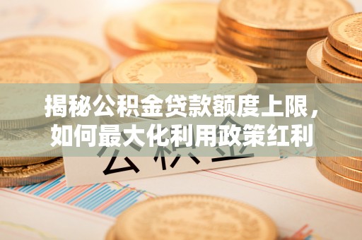 阳明揭秘公积金贷款额度上限，如何最大化利用政策红利