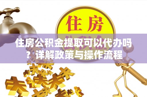 阳明住房公积金提取可以代办吗？详解政策与操作流程