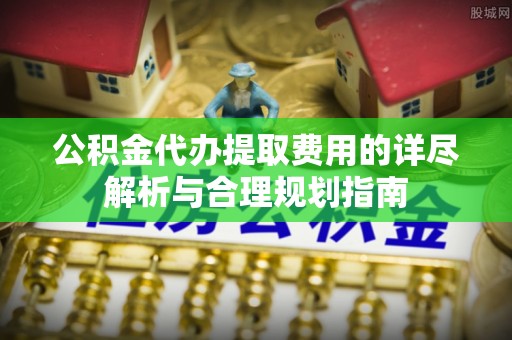 阳明公积金代办提取费用的详尽解析与合理规划指南